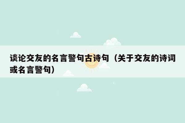 谈论交友的名言警句古诗句（关于交友的诗词或名言警句）