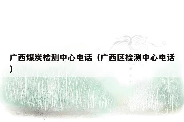 广西煤炭检测中心电话（广西区检测中心电话）