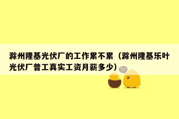 滁州隆基光伏厂的工作累不累（滁州隆基乐叶光伏厂普工真实工资月薪多少）