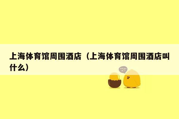 上海体育馆周围酒店（上海体育馆周围酒店叫什么）