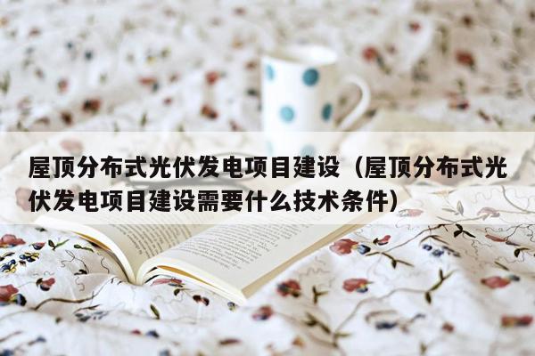 屋顶分布式光伏发电项目建设（屋顶分布式光伏发电项目建设需要什么技术条件）