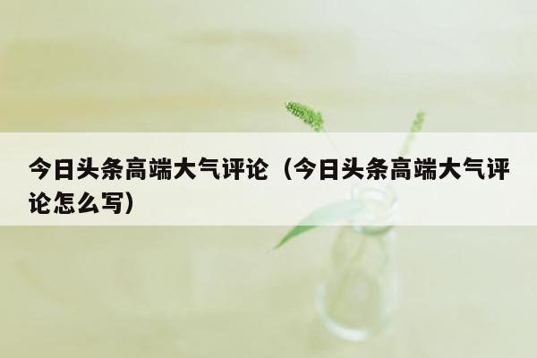 今日头条高端大气评论（今日头条高端大气评论怎么写）