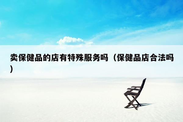 卖保健品的店有特殊服务吗（保健品店合法吗）