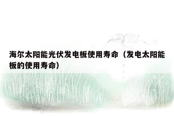 海尔太阳能光伏发电板使用寿命（发电太阳能板的使用寿命）