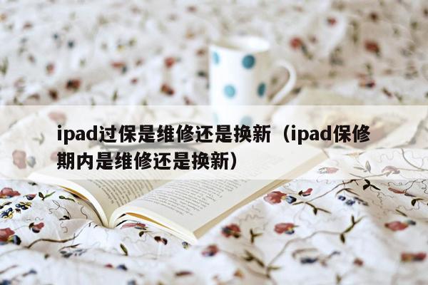 ipad过保是维修还是换新（ipad保修期内是维修还是换新）