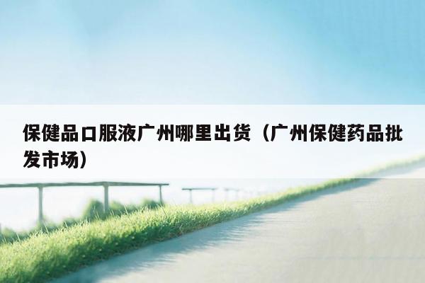 保健品口服液广州哪里出货（广州保健药品批发市场）