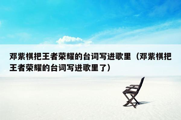 邓紫棋把王者荣耀的台词写进歌里（邓紫棋把王者荣耀的台词写进歌里了）