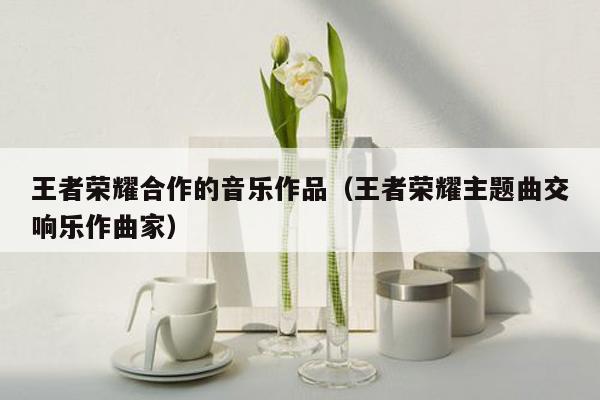 王者荣耀合作的音乐作品（王者荣耀主题曲交响乐作曲家）