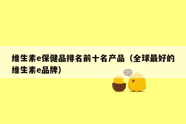 维生素e保健品排名前十名产品（全球最好的维生素e品牌）