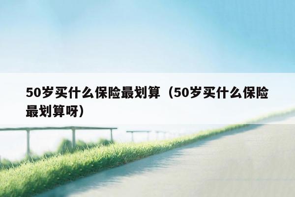 50岁买什么保险最划算（50岁买什么保险最划算呀）