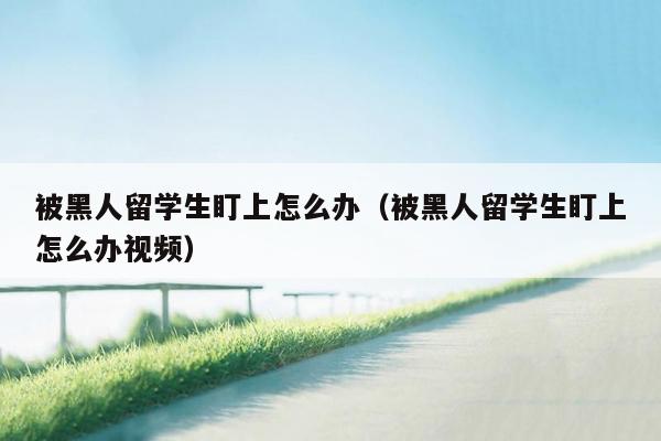 被黑人留学生盯上怎么办（被黑人留学生盯上怎么办视频）