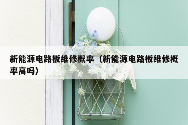 新能源电路板维修概率（新能源电路板维修概率高吗）
