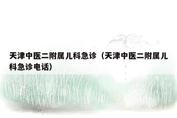 天津中医二附属儿科急诊（天津中医二附属儿科急诊电话）
