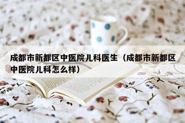 成都市新都区中医院儿科医生（成都市新都区中医院儿科怎么样）