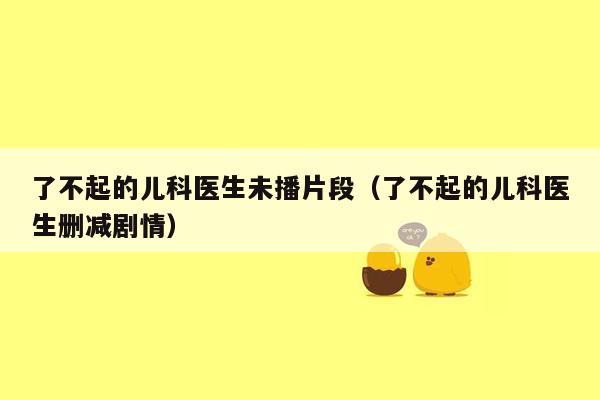 了不起的儿科医生未播片段（了不起的儿科医生删减剧情）