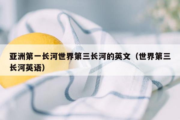 亚洲第一长河世界第三长河的英文（世界第三长河英语）
