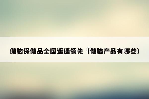 健脑保健品全国遥遥领先（健脑产品有哪些）