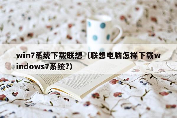 win7系统下载联想（联想电脑怎样下载windows7系统?）