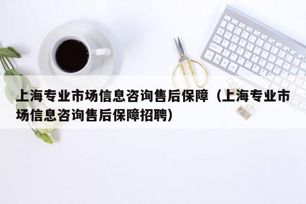 上海专业市场信息咨询售后保障（上海专业市场信息咨询售后保障招聘）