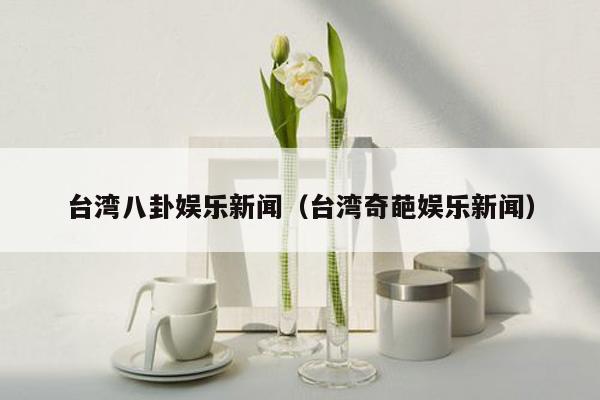 台湾八卦娱乐新闻（台湾奇葩娱乐新闻）