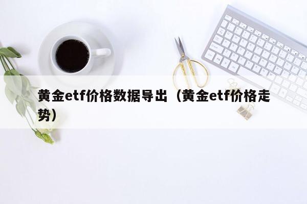 黄金etf价格数据导出（黄金etf价格走势）