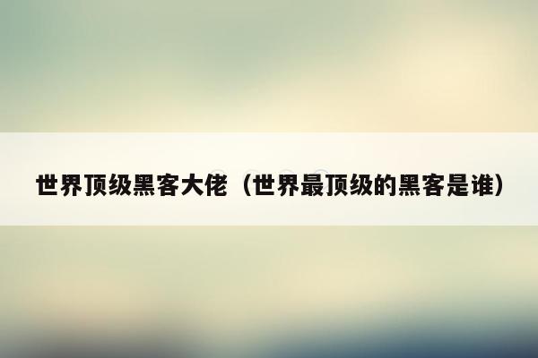 世界顶级黑客大佬（世界最顶级的黑客是谁）