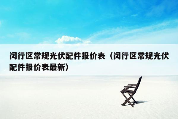 闵行区常规光伏配件报价表（闵行区常规光伏配件报价表最新）