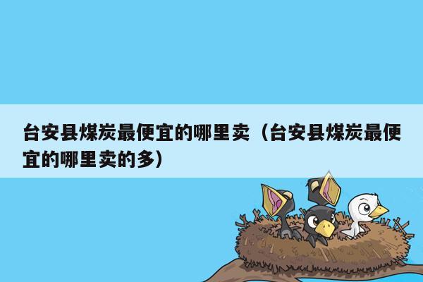 台安县煤炭最便宜的哪里卖（台安县煤炭最便宜的哪里卖的多）