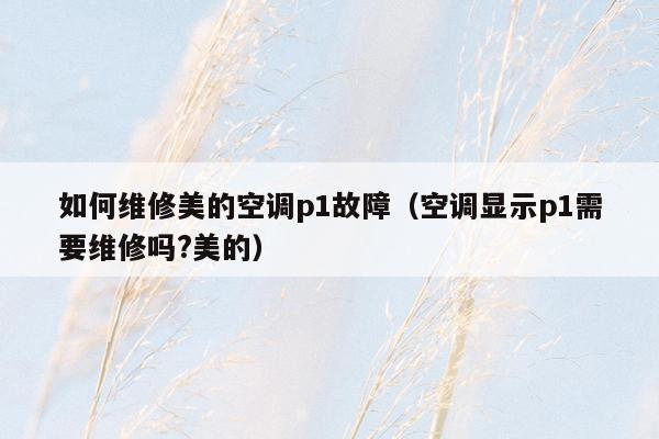 如何维修美的空调p1故障（空调显示p1需要维修吗?美的）