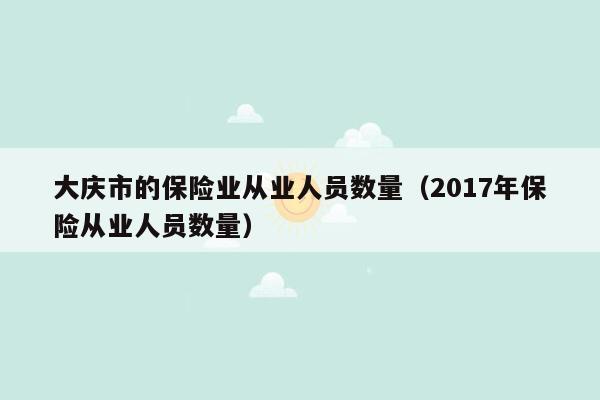 大庆市的保险业从业人员数量（2017年保险从业人员数量）