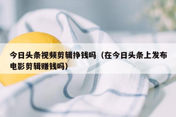 今日头条视频剪辑挣钱吗（在今日头条上发布电影剪辑赚钱吗）