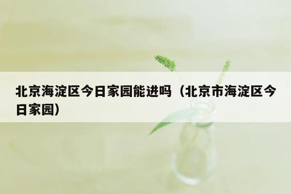 北京海淀区今日家园能进吗（北京市海淀区今日家园）