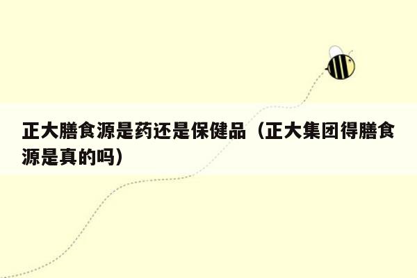 正大膳食源是药还是保健品（正大集团得膳食源是真的吗）