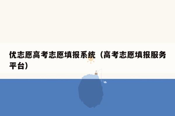 优志愿高考志愿填报系统（高考志愿填报服务平台）