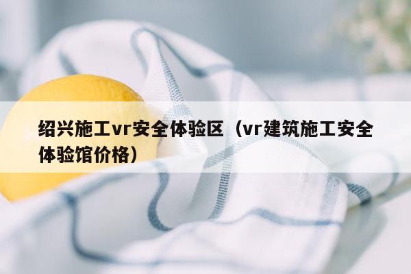 绍兴施工vr安全体验区（vr建筑施工安全体验馆价格）