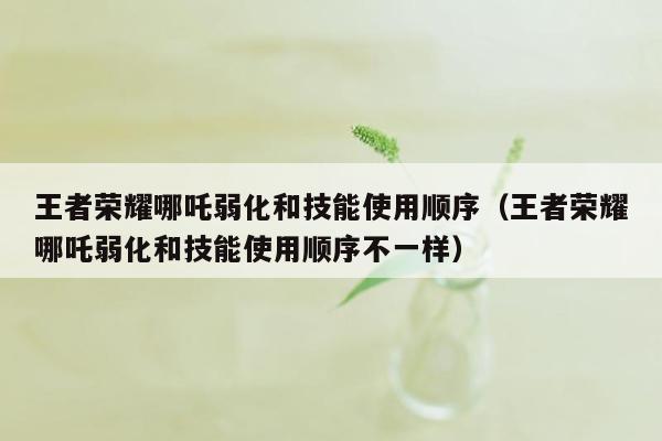 王者荣耀哪吒弱化和技能使用顺序（王者荣耀哪吒弱化和技能使用顺序不一样）