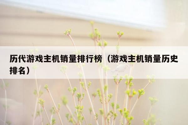 历代游戏主机销量排行榜（游戏主机销量历史排名）