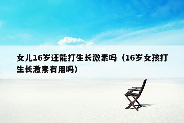 女儿16岁还能打生长激素吗（16岁女孩打生长激素有用吗）