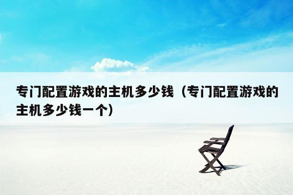 专门配置游戏的主机多少钱（专门配置游戏的主机多少钱一个）