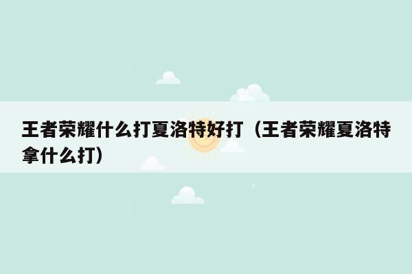 王者荣耀什么打夏洛特好打（王者荣耀夏洛特拿什么打）