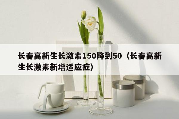 长春高新生长激素150降到50（长春高新生长激素新增适应症）