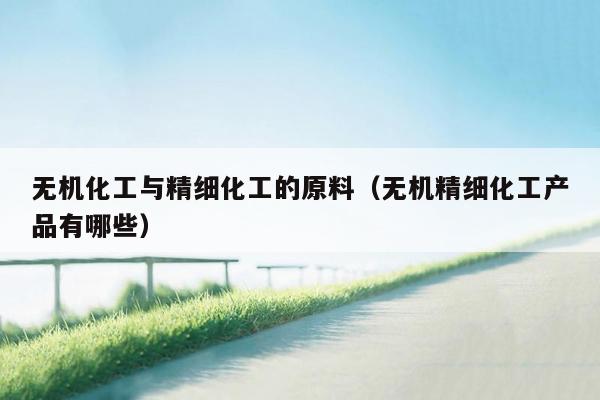 无机化工与精细化工的原料（无机精细化工产品有哪些）