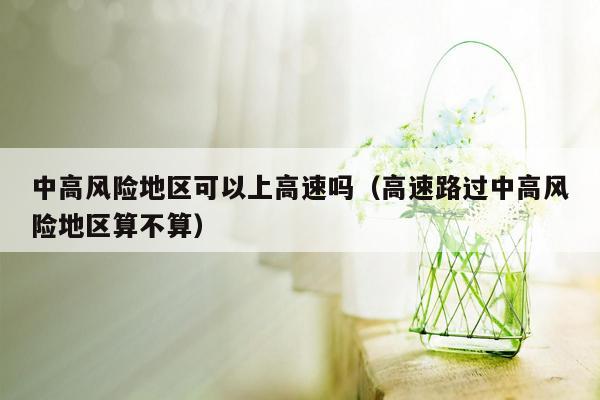 中高风险地区可以上高速吗（高速路过中高风险地区算不算）