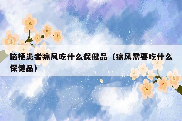 脑梗患者痛风吃什么保健品（痛风需要吃什么保健品）