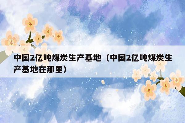 中国2亿吨煤炭生产基地（中国2亿吨煤炭生产基地在那里）