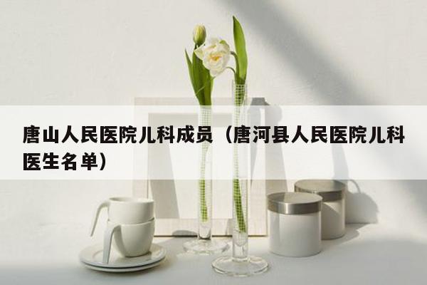 唐山人民医院儿科成员（唐河县人民医院儿科医生名单）