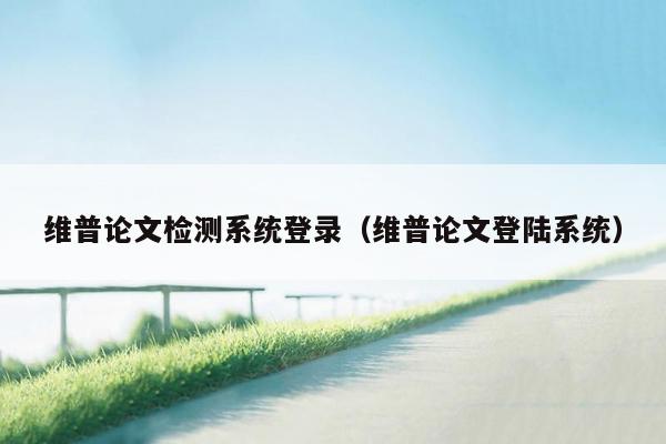 维普论文检测系统登录（维普论文登陆系统）