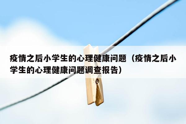疫情之后小学生的心理健康问题（疫情之后小学生的心理健康问题调查报告）