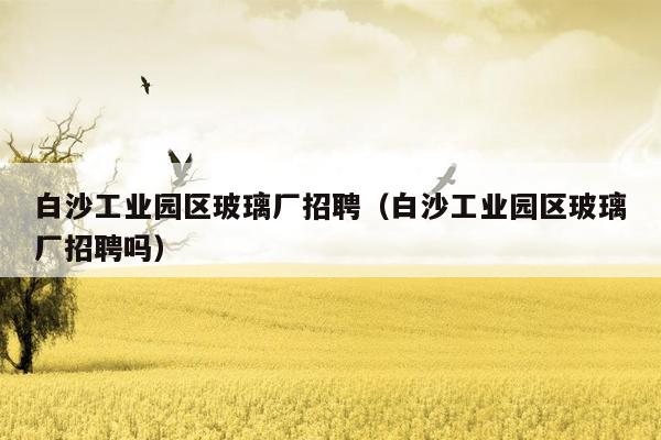 白沙工业园区玻璃厂招聘（白沙工业园区玻璃厂招聘吗）