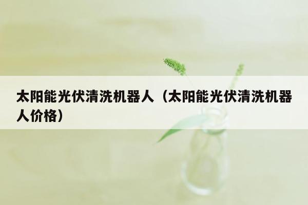 太阳能光伏清洗机器人（太阳能光伏清洗机器人价格）